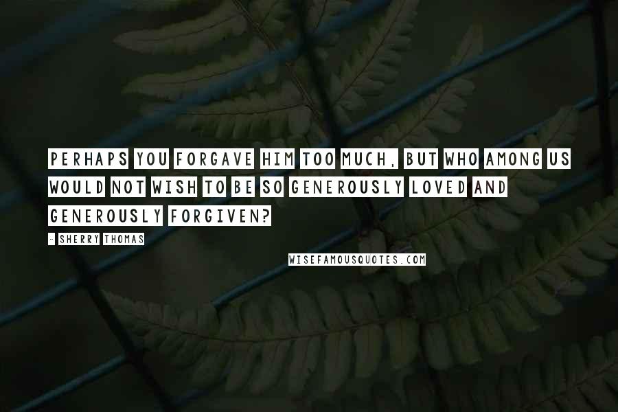 Sherry Thomas Quotes: Perhaps you forgave him too much, but who among us would not wish to be so generously loved and generously forgiven?