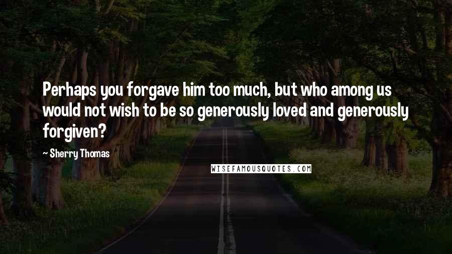 Sherry Thomas Quotes: Perhaps you forgave him too much, but who among us would not wish to be so generously loved and generously forgiven?