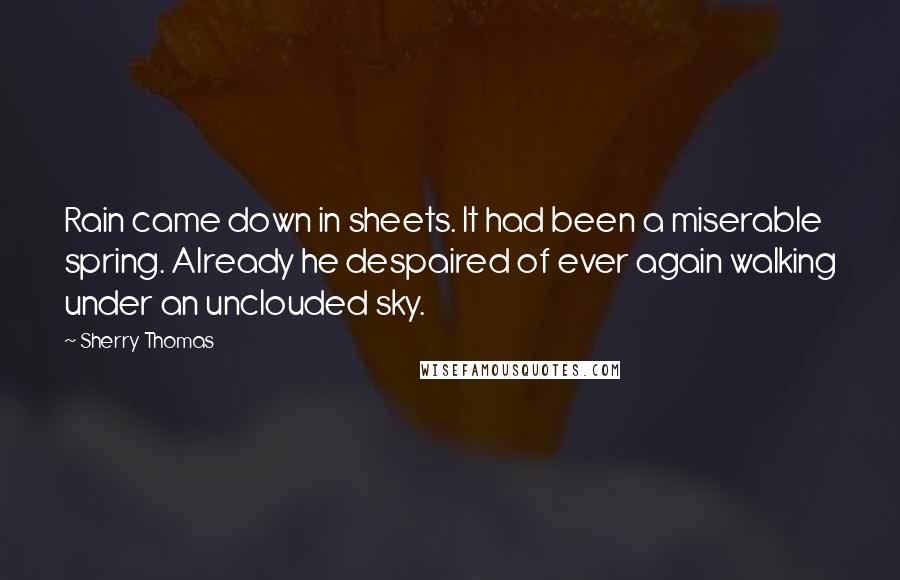Sherry Thomas Quotes: Rain came down in sheets. It had been a miserable spring. Already he despaired of ever again walking under an unclouded sky.