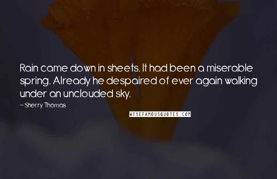 Sherry Thomas Quotes: Rain came down in sheets. It had been a miserable spring. Already he despaired of ever again walking under an unclouded sky.