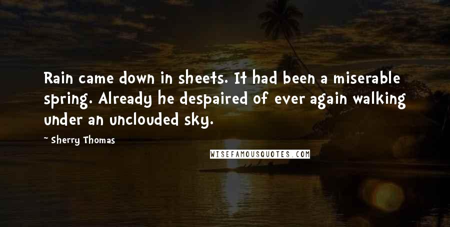 Sherry Thomas Quotes: Rain came down in sheets. It had been a miserable spring. Already he despaired of ever again walking under an unclouded sky.