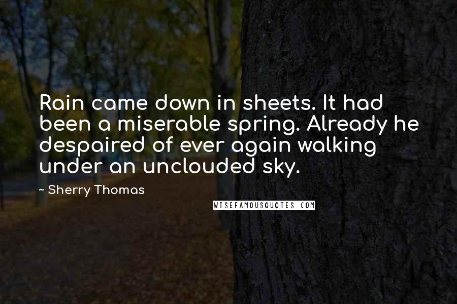 Sherry Thomas Quotes: Rain came down in sheets. It had been a miserable spring. Already he despaired of ever again walking under an unclouded sky.