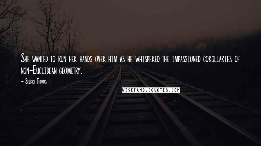 Sherry Thomas Quotes: She wanted to run her hands over him as he whispered the impassioned corollaries of non-Euclidean geometry.