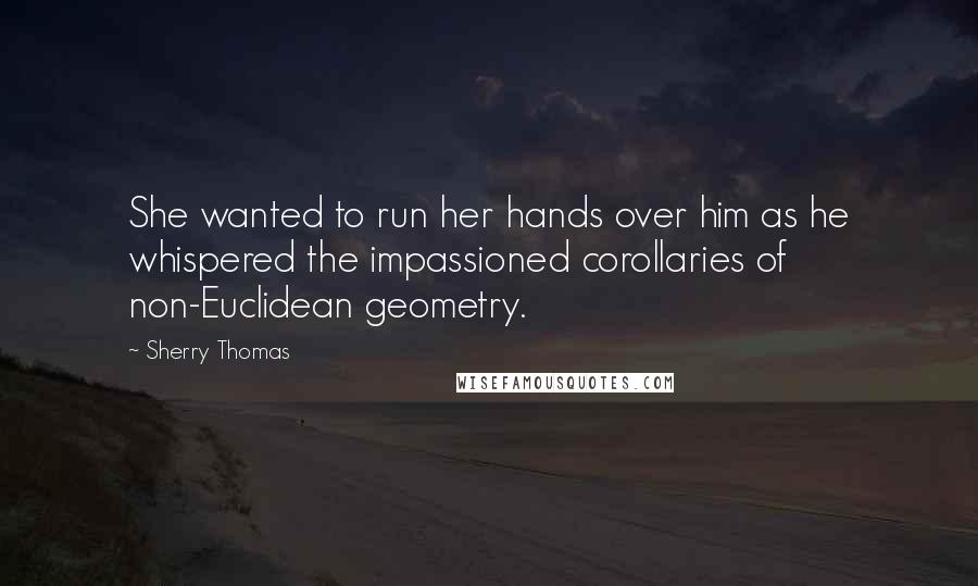 Sherry Thomas Quotes: She wanted to run her hands over him as he whispered the impassioned corollaries of non-Euclidean geometry.