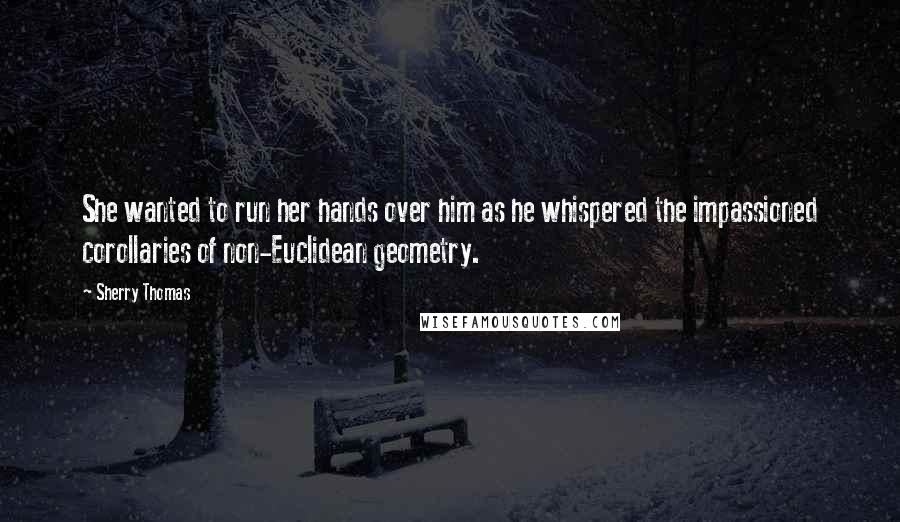 Sherry Thomas Quotes: She wanted to run her hands over him as he whispered the impassioned corollaries of non-Euclidean geometry.