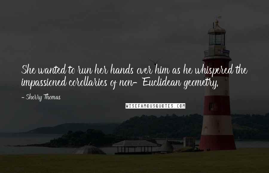 Sherry Thomas Quotes: She wanted to run her hands over him as he whispered the impassioned corollaries of non-Euclidean geometry.