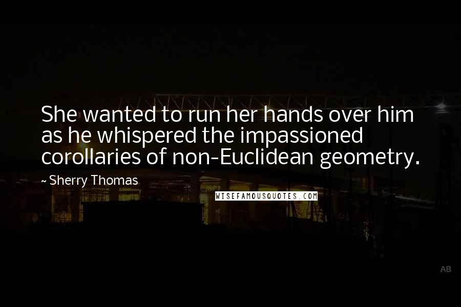 Sherry Thomas Quotes: She wanted to run her hands over him as he whispered the impassioned corollaries of non-Euclidean geometry.