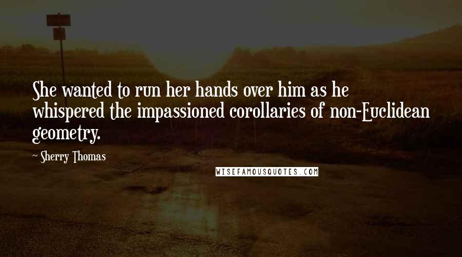 Sherry Thomas Quotes: She wanted to run her hands over him as he whispered the impassioned corollaries of non-Euclidean geometry.