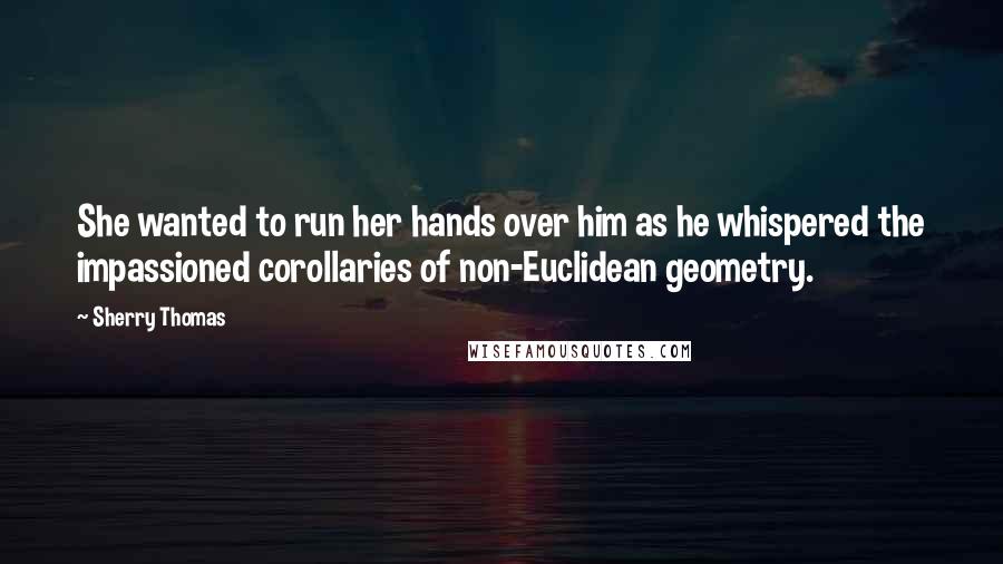 Sherry Thomas Quotes: She wanted to run her hands over him as he whispered the impassioned corollaries of non-Euclidean geometry.