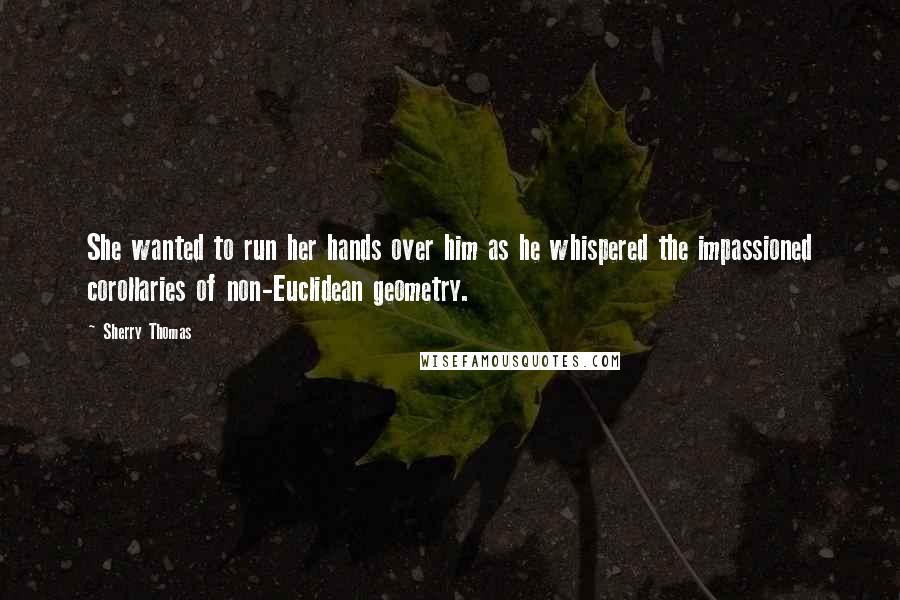 Sherry Thomas Quotes: She wanted to run her hands over him as he whispered the impassioned corollaries of non-Euclidean geometry.