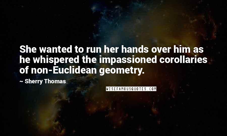Sherry Thomas Quotes: She wanted to run her hands over him as he whispered the impassioned corollaries of non-Euclidean geometry.