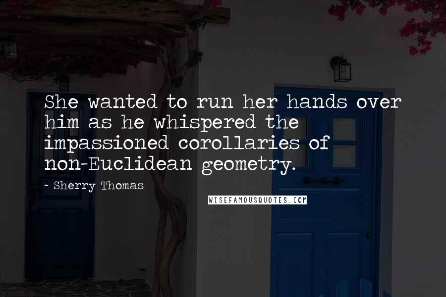 Sherry Thomas Quotes: She wanted to run her hands over him as he whispered the impassioned corollaries of non-Euclidean geometry.