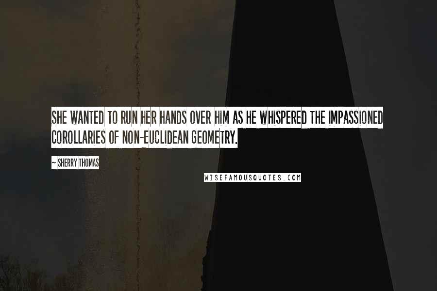 Sherry Thomas Quotes: She wanted to run her hands over him as he whispered the impassioned corollaries of non-Euclidean geometry.