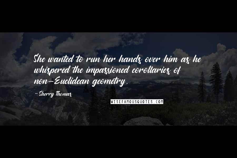 Sherry Thomas Quotes: She wanted to run her hands over him as he whispered the impassioned corollaries of non-Euclidean geometry.