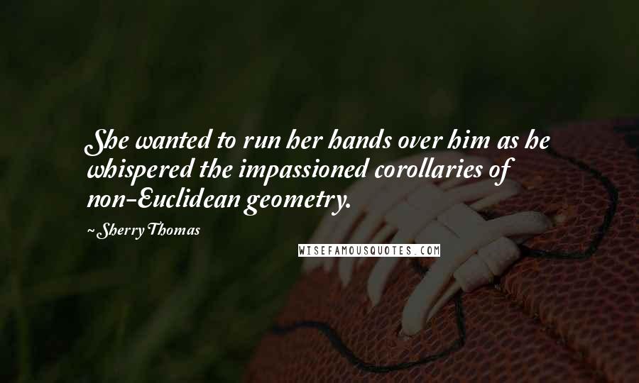 Sherry Thomas Quotes: She wanted to run her hands over him as he whispered the impassioned corollaries of non-Euclidean geometry.