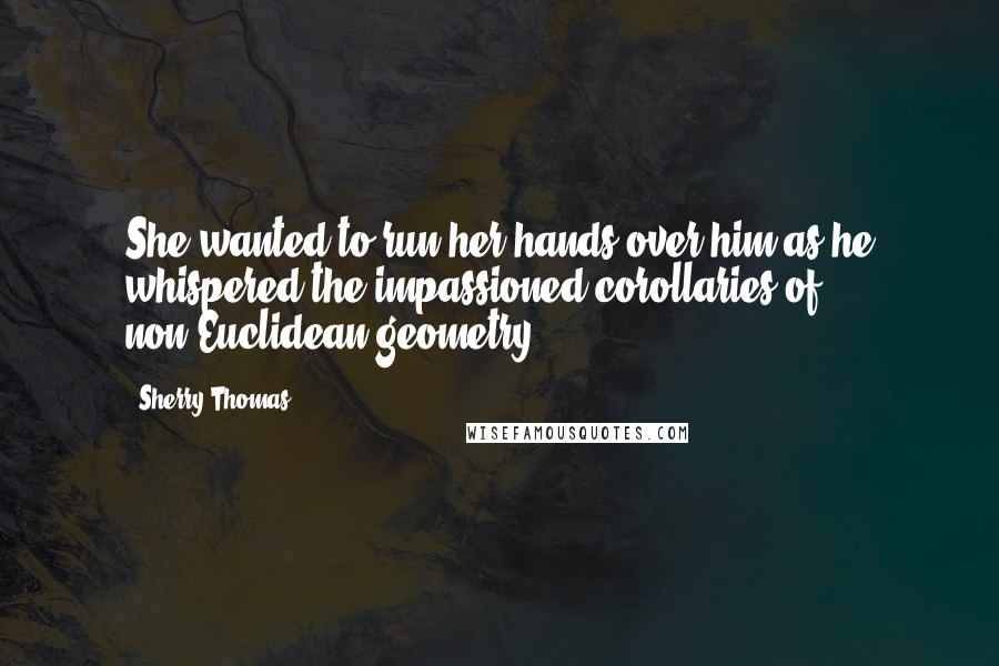 Sherry Thomas Quotes: She wanted to run her hands over him as he whispered the impassioned corollaries of non-Euclidean geometry.