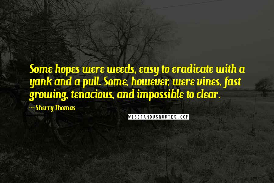 Sherry Thomas Quotes: Some hopes were weeds, easy to eradicate with a yank and a pull. Some, however, were vines, fast growing, tenacious, and impossible to clear.