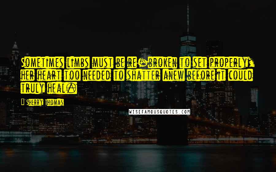 Sherry Thomas Quotes: Sometimes limbs must be re-broken to set properly, her heart too needed to shatter anew before it could truly heal.