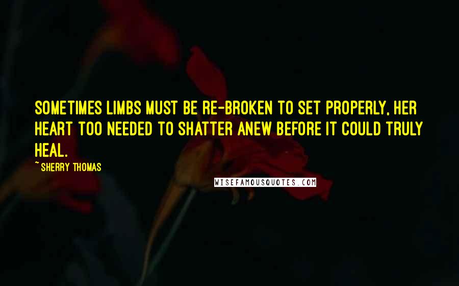 Sherry Thomas Quotes: Sometimes limbs must be re-broken to set properly, her heart too needed to shatter anew before it could truly heal.