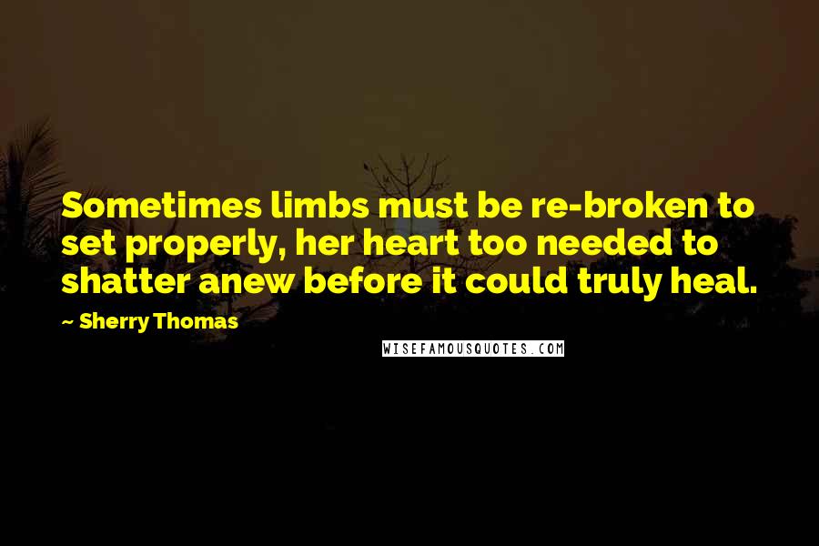 Sherry Thomas Quotes: Sometimes limbs must be re-broken to set properly, her heart too needed to shatter anew before it could truly heal.