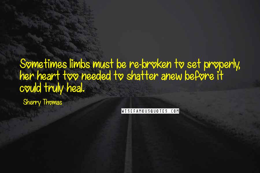 Sherry Thomas Quotes: Sometimes limbs must be re-broken to set properly, her heart too needed to shatter anew before it could truly heal.