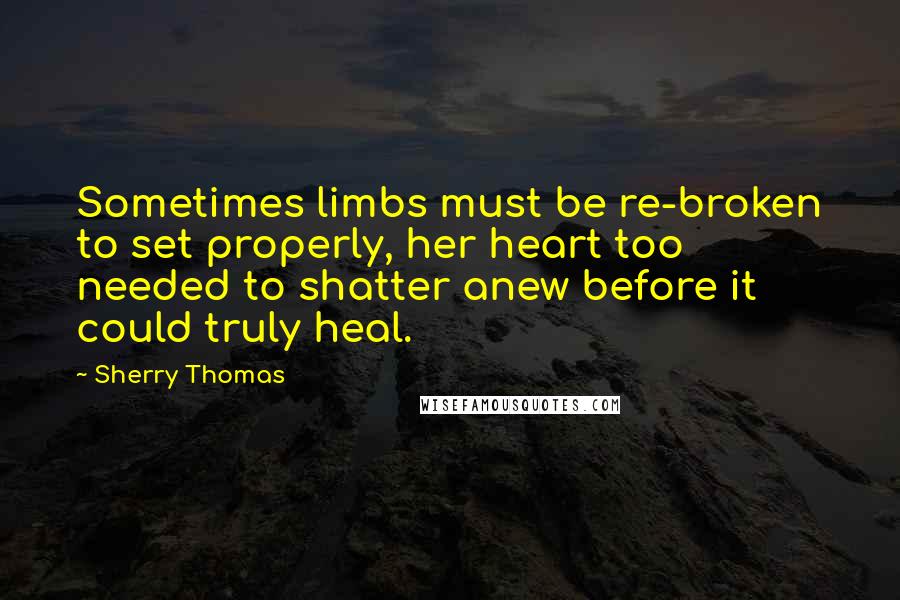 Sherry Thomas Quotes: Sometimes limbs must be re-broken to set properly, her heart too needed to shatter anew before it could truly heal.