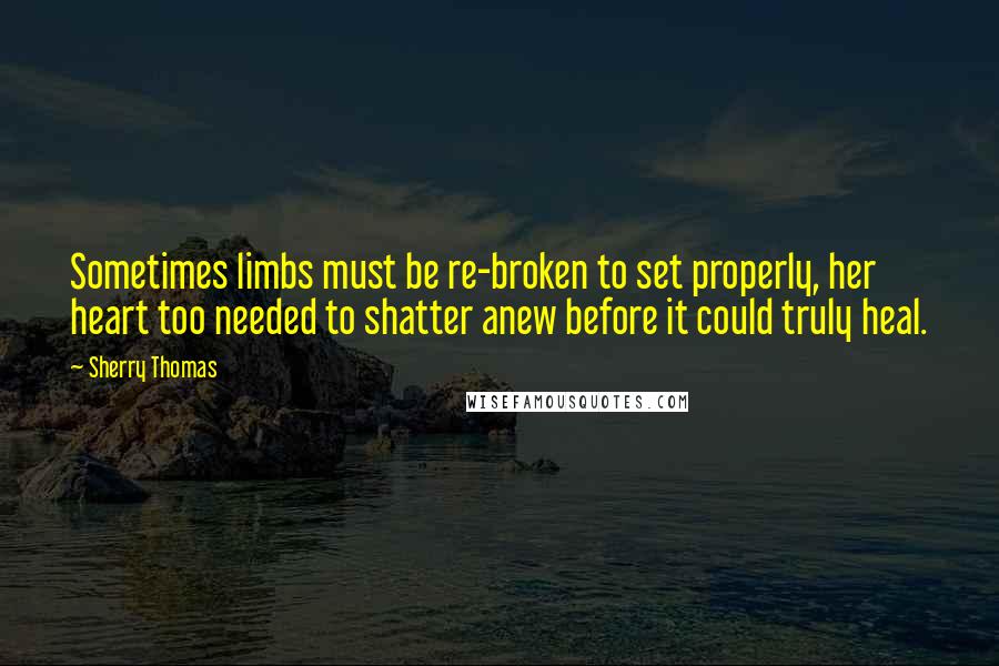 Sherry Thomas Quotes: Sometimes limbs must be re-broken to set properly, her heart too needed to shatter anew before it could truly heal.