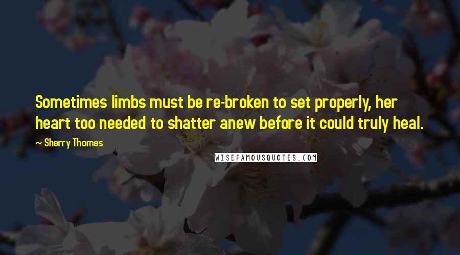 Sherry Thomas Quotes: Sometimes limbs must be re-broken to set properly, her heart too needed to shatter anew before it could truly heal.