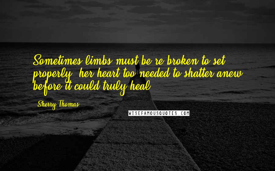 Sherry Thomas Quotes: Sometimes limbs must be re-broken to set properly, her heart too needed to shatter anew before it could truly heal.
