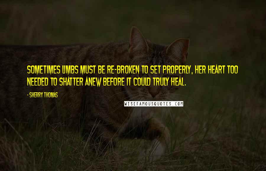 Sherry Thomas Quotes: Sometimes limbs must be re-broken to set properly, her heart too needed to shatter anew before it could truly heal.