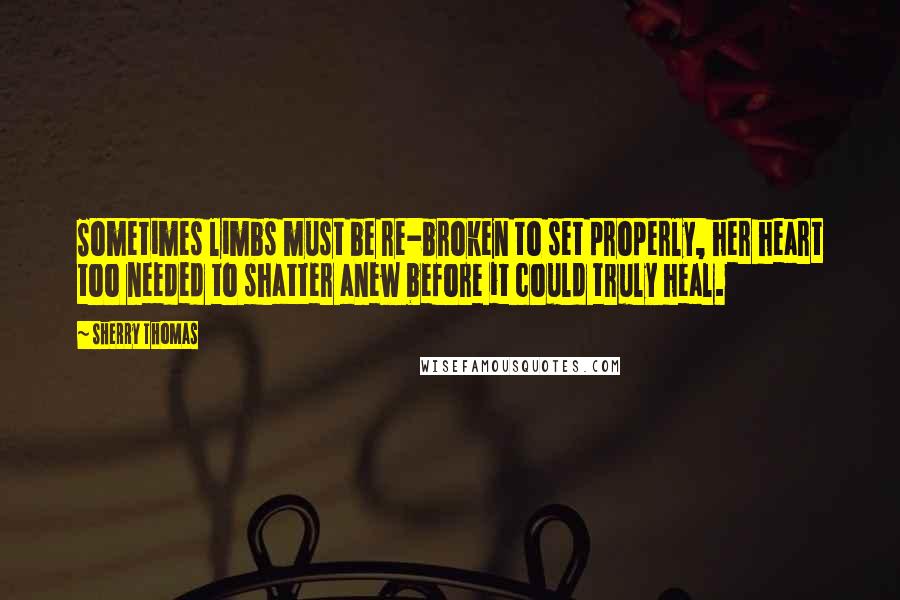 Sherry Thomas Quotes: Sometimes limbs must be re-broken to set properly, her heart too needed to shatter anew before it could truly heal.