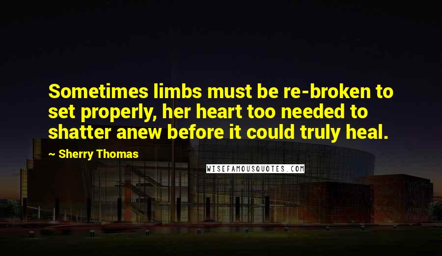 Sherry Thomas Quotes: Sometimes limbs must be re-broken to set properly, her heart too needed to shatter anew before it could truly heal.