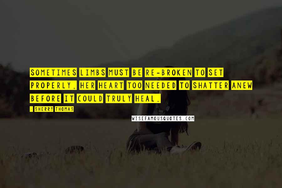 Sherry Thomas Quotes: Sometimes limbs must be re-broken to set properly, her heart too needed to shatter anew before it could truly heal.