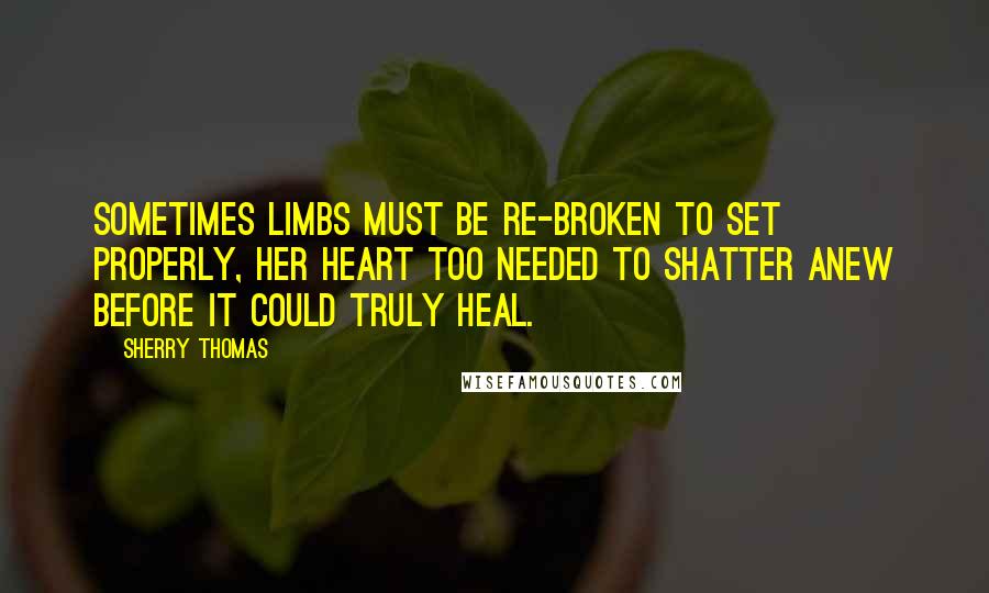 Sherry Thomas Quotes: Sometimes limbs must be re-broken to set properly, her heart too needed to shatter anew before it could truly heal.
