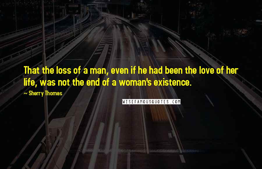 Sherry Thomas Quotes: That the loss of a man, even if he had been the love of her life, was not the end of a woman's existence.