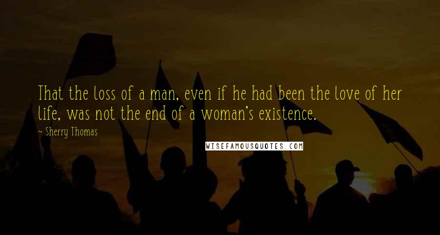 Sherry Thomas Quotes: That the loss of a man, even if he had been the love of her life, was not the end of a woman's existence.