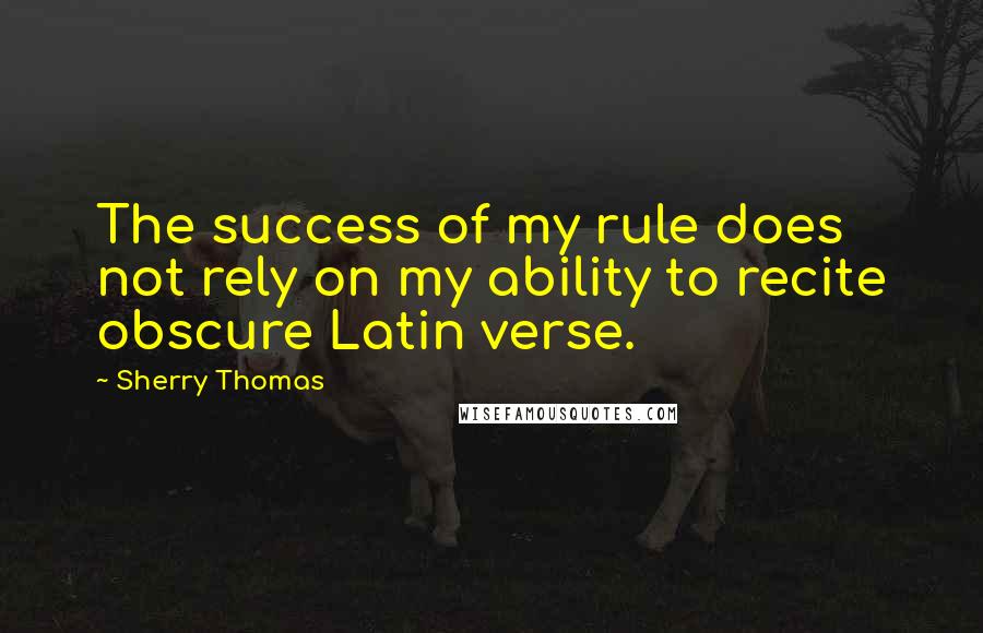 Sherry Thomas Quotes: The success of my rule does not rely on my ability to recite obscure Latin verse.