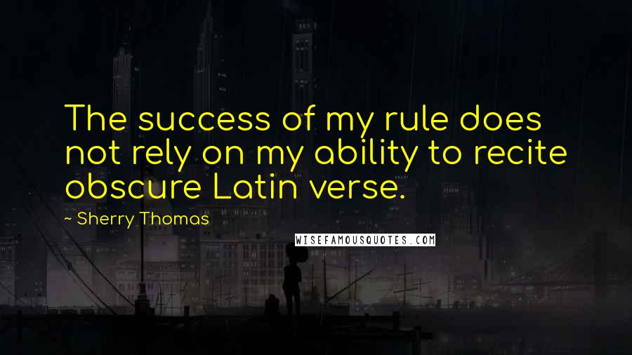 Sherry Thomas Quotes: The success of my rule does not rely on my ability to recite obscure Latin verse.