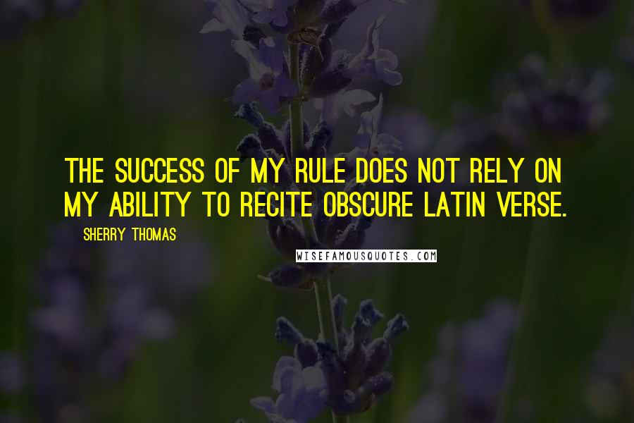 Sherry Thomas Quotes: The success of my rule does not rely on my ability to recite obscure Latin verse.