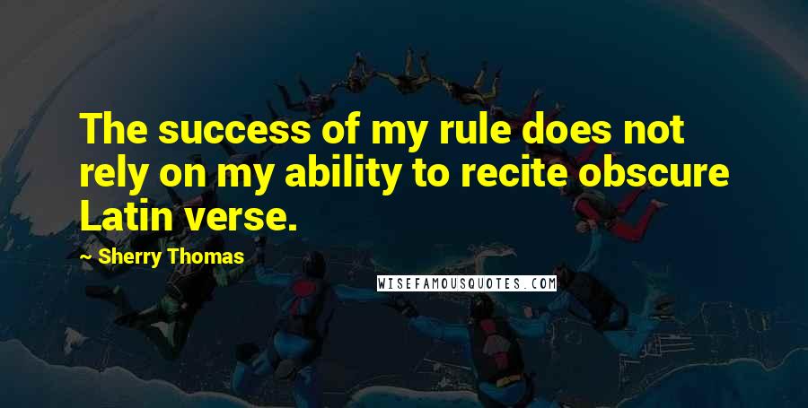 Sherry Thomas Quotes: The success of my rule does not rely on my ability to recite obscure Latin verse.