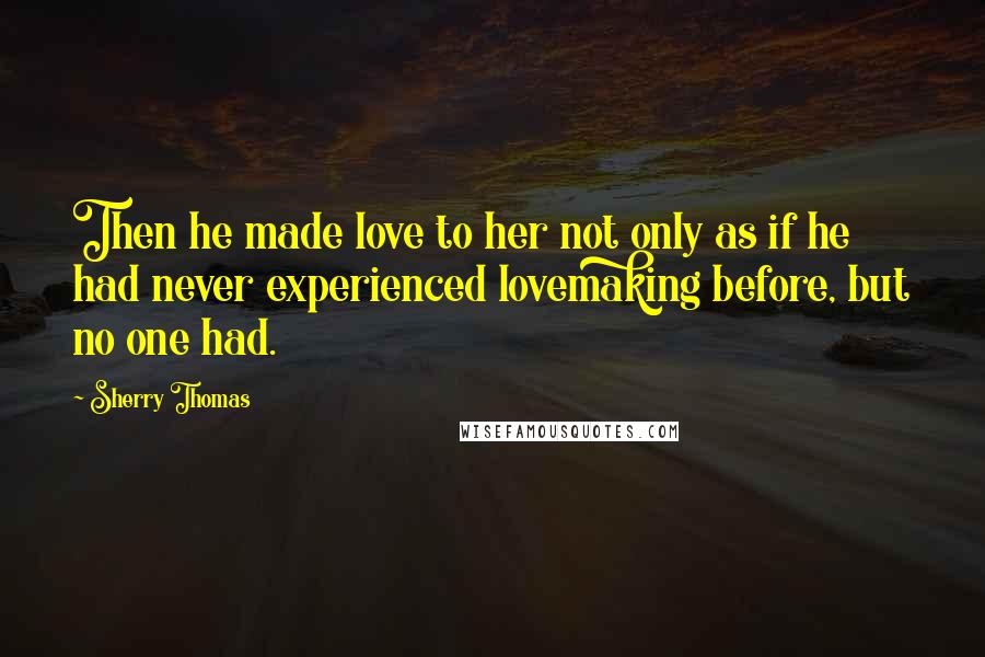 Sherry Thomas Quotes: Then he made love to her not only as if he had never experienced lovemaking before, but no one had.