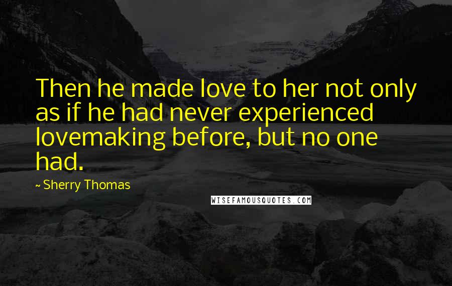 Sherry Thomas Quotes: Then he made love to her not only as if he had never experienced lovemaking before, but no one had.