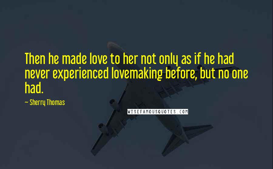 Sherry Thomas Quotes: Then he made love to her not only as if he had never experienced lovemaking before, but no one had.