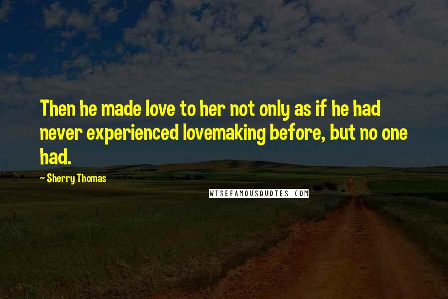 Sherry Thomas Quotes: Then he made love to her not only as if he had never experienced lovemaking before, but no one had.