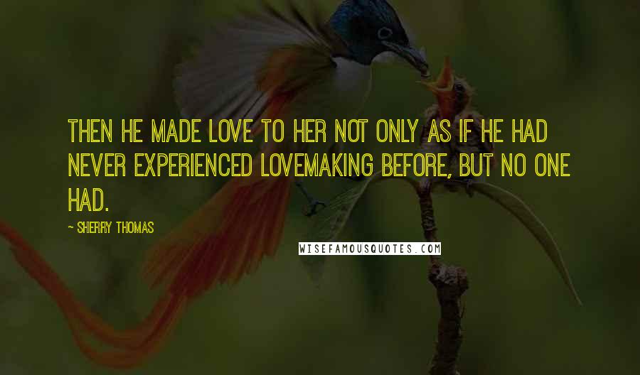 Sherry Thomas Quotes: Then he made love to her not only as if he had never experienced lovemaking before, but no one had.