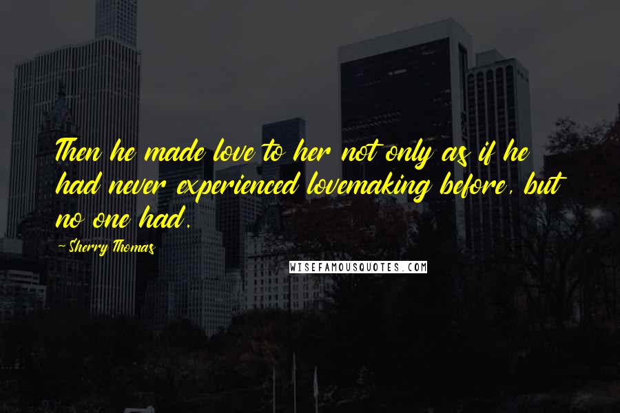 Sherry Thomas Quotes: Then he made love to her not only as if he had never experienced lovemaking before, but no one had.