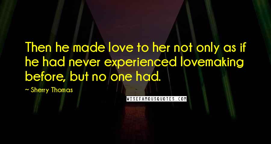 Sherry Thomas Quotes: Then he made love to her not only as if he had never experienced lovemaking before, but no one had.