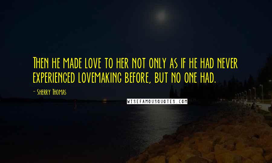 Sherry Thomas Quotes: Then he made love to her not only as if he had never experienced lovemaking before, but no one had.