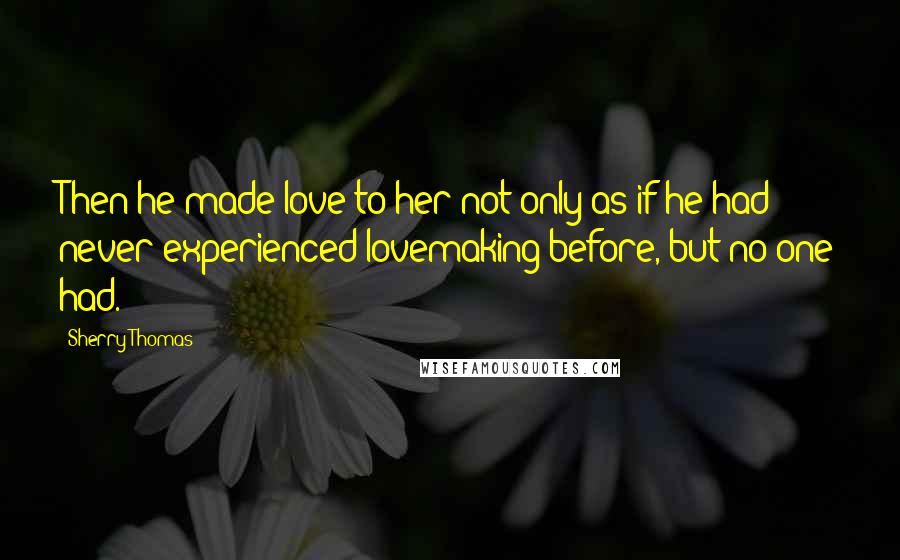 Sherry Thomas Quotes: Then he made love to her not only as if he had never experienced lovemaking before, but no one had.