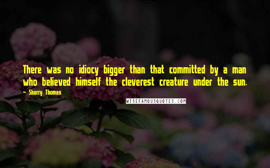 Sherry Thomas Quotes: There was no idiocy bigger than that committed by a man who believed himself the cleverest creature under the sun.